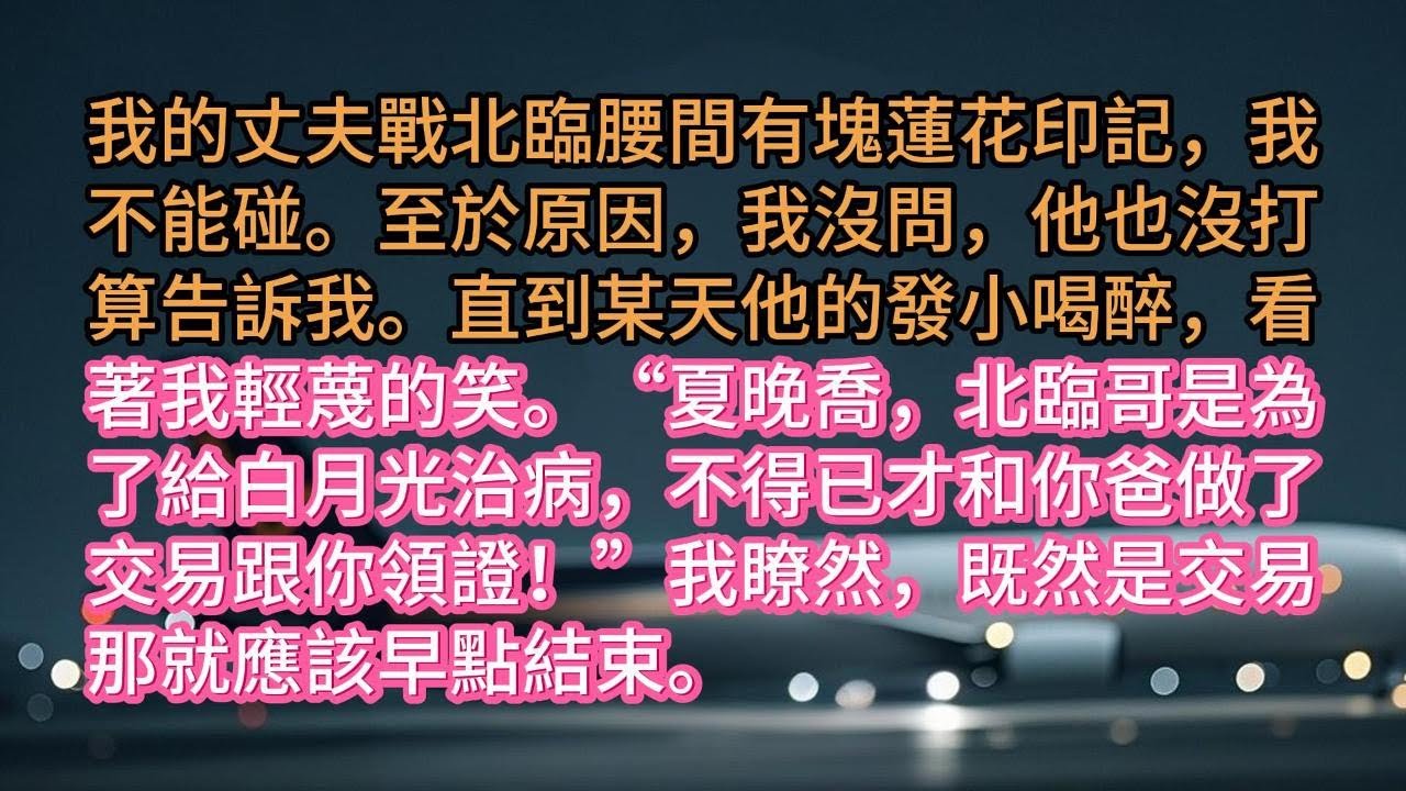 我的丈夫戰北臨腰間有塊蓮花印記，我不能碰。至於原因，我沒問，他也沒打算告訴我。直到某天他的發小喝醉，看著我輕蔑的笑。“夏晚喬，北臨哥是為了給白月光治病，不得已才和你爸做了交易跟你領證！”我瞭然，既然是