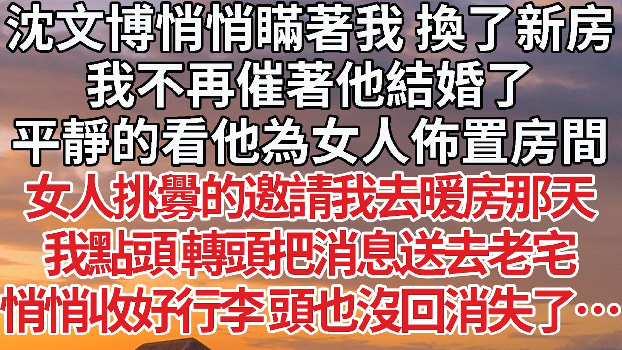 【完結】沈文博悄悄瞞著我 換了新房，我不再催著他結婚了，平靜的看他為女人佈置房間，女人挑釁的邀請我去暖房那天，我點頭 轉頭把消息送去老宅，悄悄收好行李 頭也沒回消失了… #婚姻 #情感 #豪门