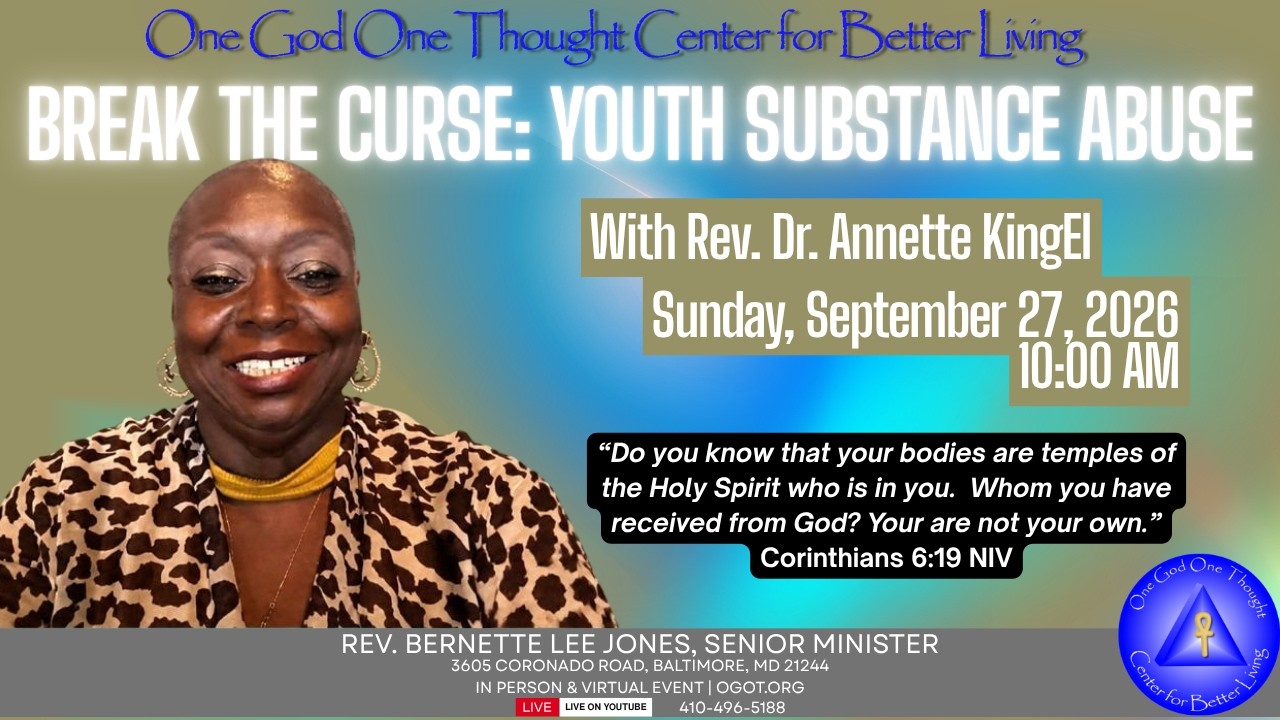 Title:  “Break The Curse: Youth Substance Abuse”
Lesson Speaker: Rev. Dr. Annette KingEl

Scripture: “Do you know that your bodies are temples of the Holy Spirit who is in you. Whom you have received from God? You are not your own.” Corinthians 6:19 NIV

Lesson Points:

1. Use open communication to reduce the shame and secretly of addiction among teenagers, be an active listener.

2. Teach teenagers to acknowledge their body as a temple of God, because they are made in the image and likeness of God.

3. Help them acknowledge that God’s presence in them is a sacred space.

4. Design a supportive home and spiritual community with open communication boundaries.

AIF is coming soon.  Visit OGOT.ORG to complete your commitment form today!
=====================================
One God One Thought Center for Better Living
Rev. Bernette L. Jones, Senior Minister
Rev. Jeannette B. Gatewood-Johnson, UFBL Minister
Rev. Judith Hokhmah, UFBL Minister

OGOT.ORG
Contact us: onethought@ogot.org

Support OGOT: https://www.ogot.org/#giving
Text to Give: Text OGOT To 833-245-8509