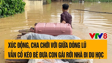 Xúc động, cha chới với giữa dòng lũ vẫn cố kéo bè đưa con gái rời nhà đi du học