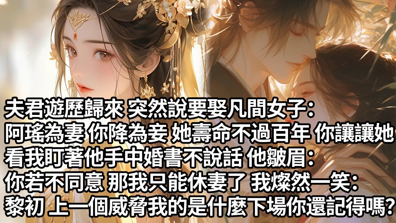 【一口氣看完】夫君遊歷歸來 突然說要娶凡間女子：阿瑤為妻你為妾 她壽命不過百年 你讓讓她，看我盯著他手中婚書不說話 他皺眉：你若不同意 那我只能休妻了 我燦然一笑：上一個威脅我的是什麼下場還記得嗎？