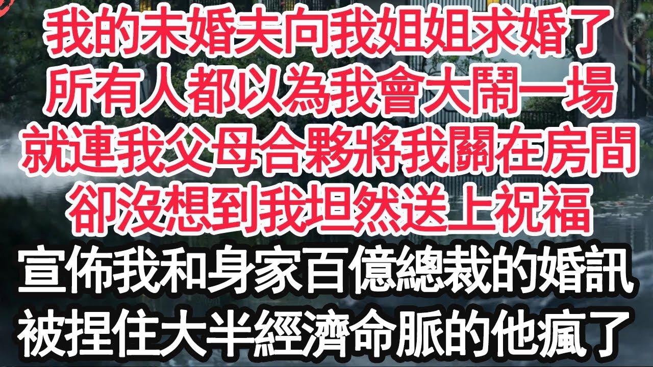 我的未婚夫向我姐姐求婚了，所有人都以為我會大鬧一場，就連我父母合夥將我關在房間，卻沒想到我坦然送上祝福，宣佈我和身家百億總裁的婚訊，被捏住大半經濟命脈的他瘋了【顧亞男】【高光女主】【爽文】【情感】
