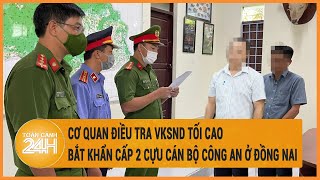 Cơ quan Điều tra VKSND Tối cao bắt khẩn cấp 2 cựu cán bộ công an ở Đồng Nai