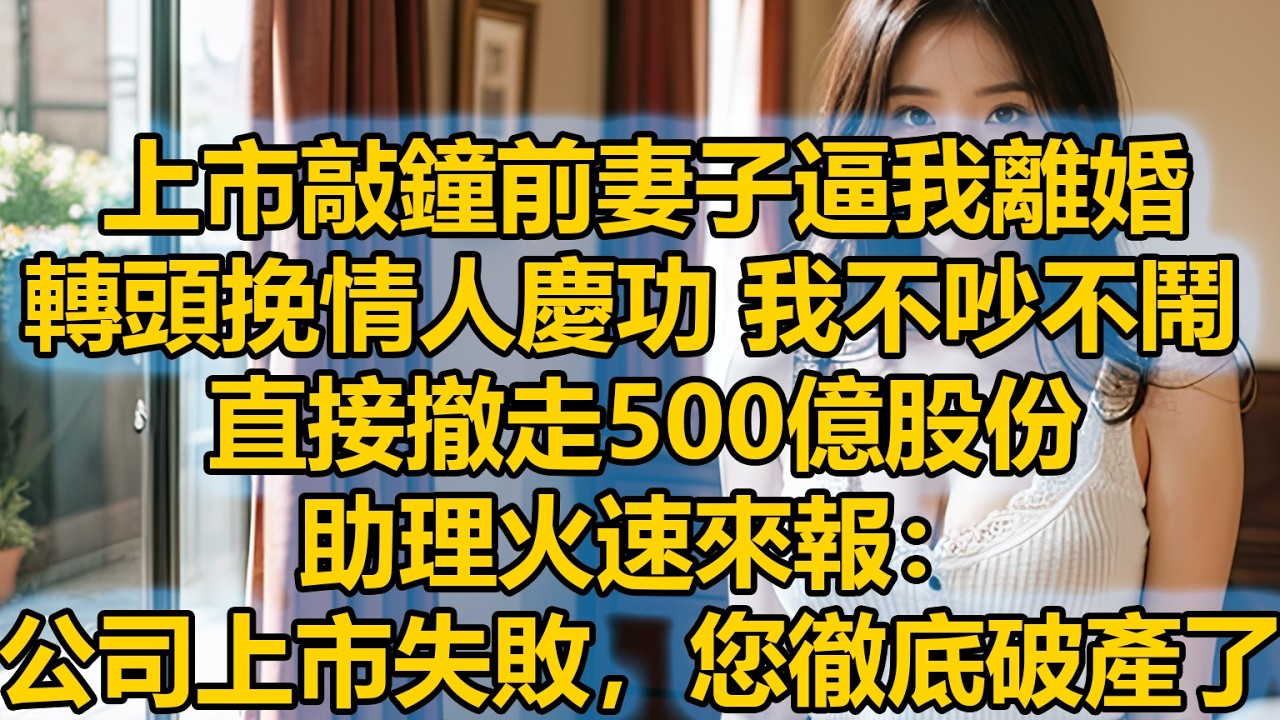 上市敲鐘前妻子逼我離婚，轉頭挽情人慶功，我不吵不鬧直接撤走 500 億股份，助理火速來報：公司上市失敗，您徹底破產了！