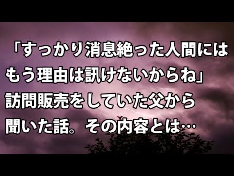 【修羅場　衝撃】「すっかり消息絶った人間には、もう理由は訊けないからね。。」訪問販売をしていた父から聞いた話。その内容とは…  【修羅場・衝撃体験をお送りします】