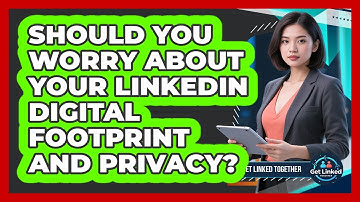 Should You Worry About Your LinkedIn Digital Footprint And Privacy? - Get Linked Together