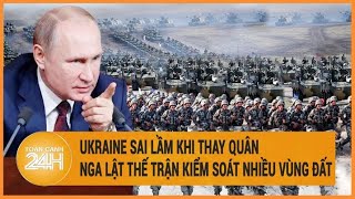 Diễn biến Nga-Ukraine: Ukraine sai lầm khi thay quân, Nga lật thế trận kiểm soát nhiều vùng đất