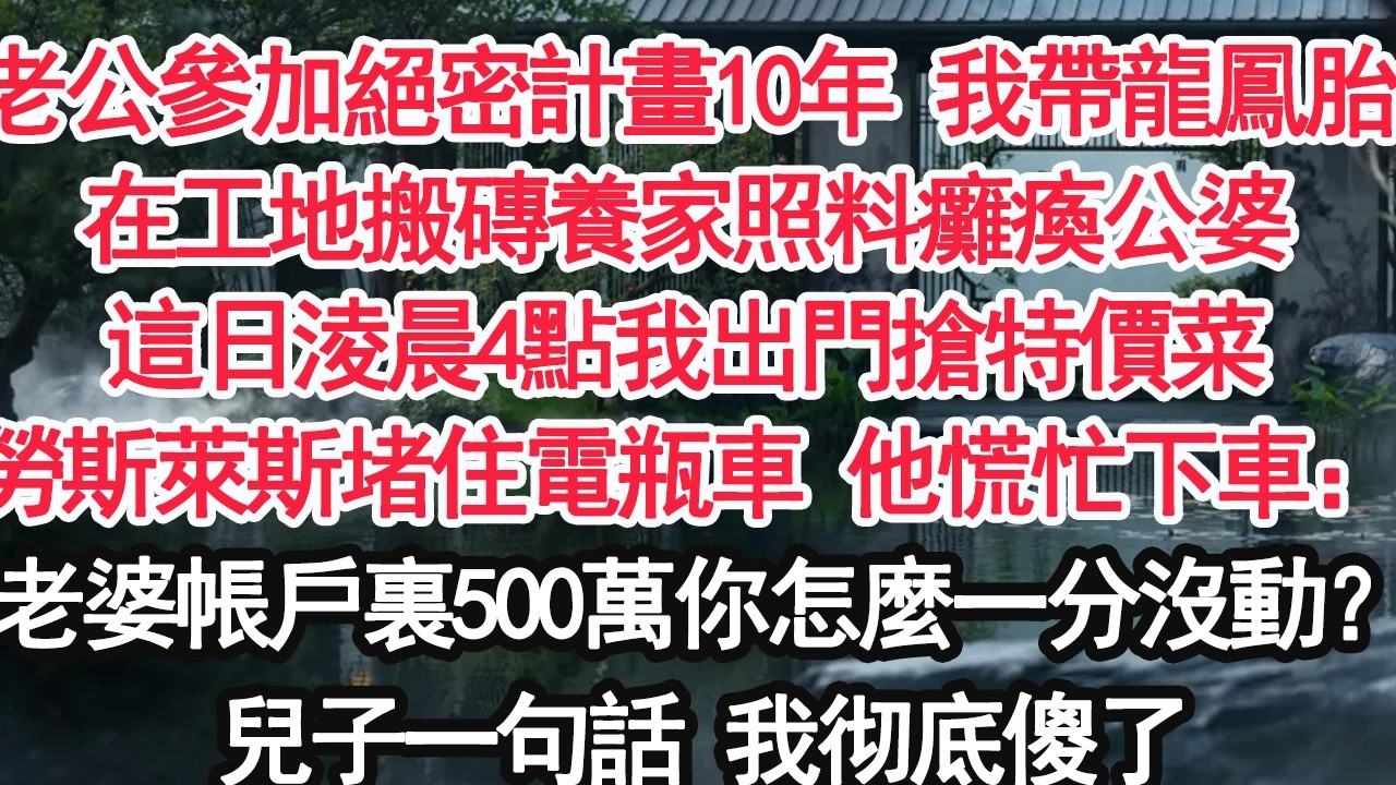 老公參加絕密計畫10年 我帶龍鳳胎在工地搬磚養家照料癱瘓的公婆直到這日淩晨4點我出門搶特價菜勞斯萊斯堵住電瓶車 他慌忙下車：老婆我帳戶裏500萬你怎麼一分沒動？兒子一句話我彻底傻了【顧亞男】【大女主】