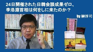 24日開催された日韓会談成果ゼロ、李洛淵首相は何をしに来たのか？　by榊淳司