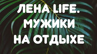 Лена LIFE//Мужики на отдыхе// Обзор видео//