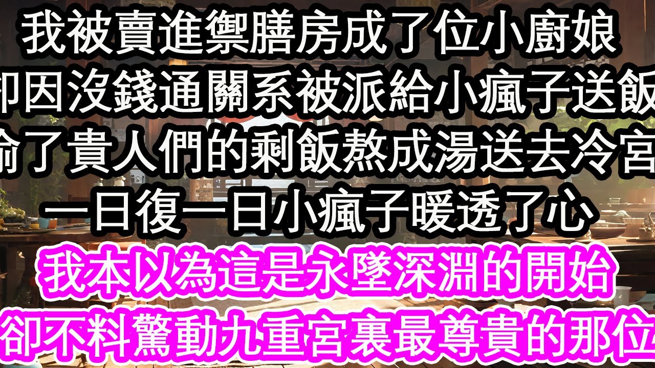 我被賣進禦膳房成了位小廚娘，卻因沒錢通關系被派給⼩瘋子送飯，偷了貴人們的剩飯熬成湯送去冷宮，一日復一日小瘋子暖透了心，我本以為這是永墜深淵的開始，卻不料驚動九重宮裏最尊貴的那位【花開】【愛情】【生活】