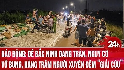 Báo động: Đê Bắc Ninh đang tràn, nguy cơ vỡ bung, hàng trăm người xuyên đêm “giải cứu”