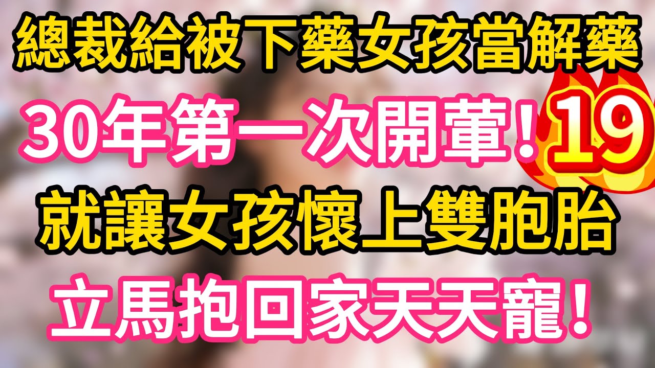 【19】總裁給被下藥女孩當解藥，30年第一次開葷，就讓女孩懷上雙胞胎，立馬抱回家天天寵！#故事#言情小說#一口氣看完#爽文