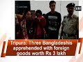 Tripura: Three Bangladeshis apprehended with foreign goods worth Rs 3 lakh