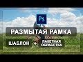 Шаблон размытая рамка на фото + пакетная обработка в фотошопе