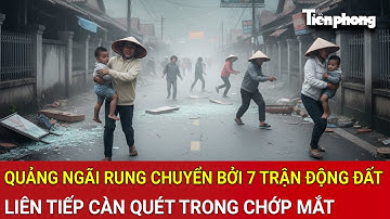 Quảng Ngãi rung chuyển bởi 7 trận động đất liên tiếp càn quét kinh hoàng chưa từng có