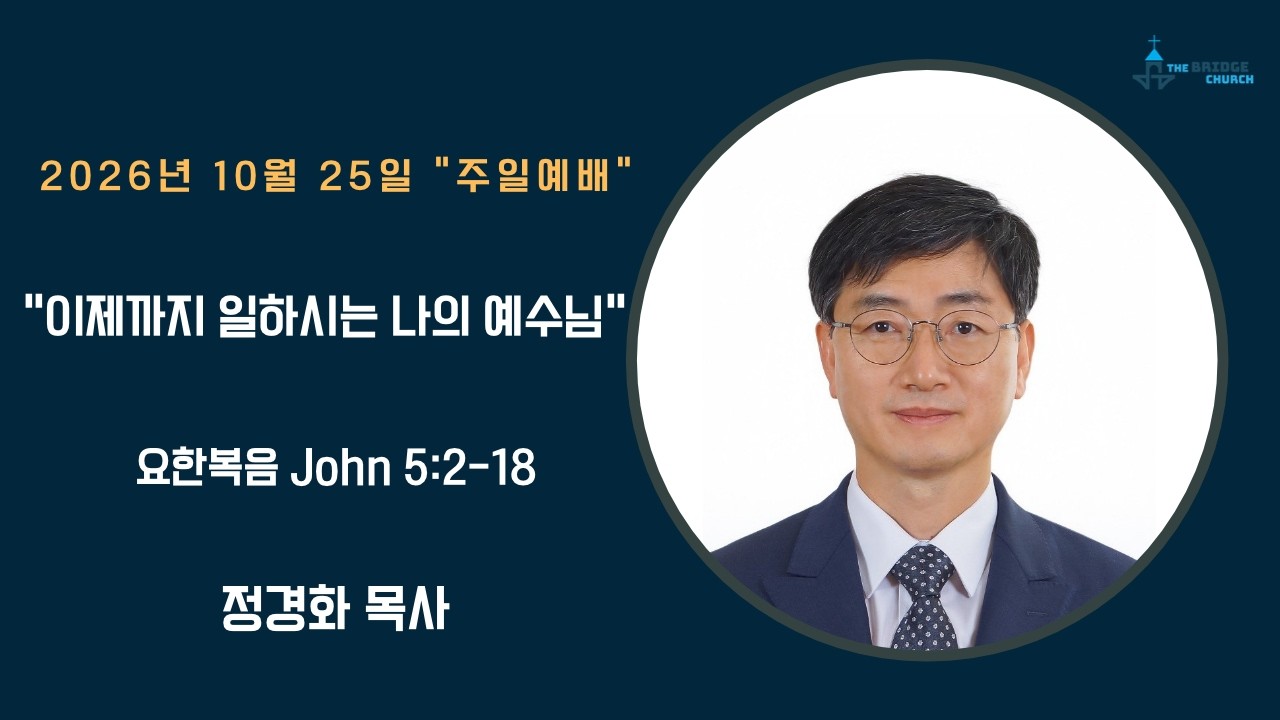 10-25-2026  “이제까지 일하시는 나의 예수님”

설교자 -  정경화 목사
본문 -  요한복음 John 5:2-18

브릿지교회  :   www.mybridgechurch.org
온라인 헌금 : https://mybridgechurch.org/onlineoffe......
                        Venmo : Bridge2020
새가족 등록 : Bridgechurch2019@gmail.com 또는 (800)-484-0992

* 하나님과 세상을 연결하는 브릿지교회의 온라인 주일예배에 참예하시는
   모든 분들을 주님의 이름으로 환영하고 축복합니다.