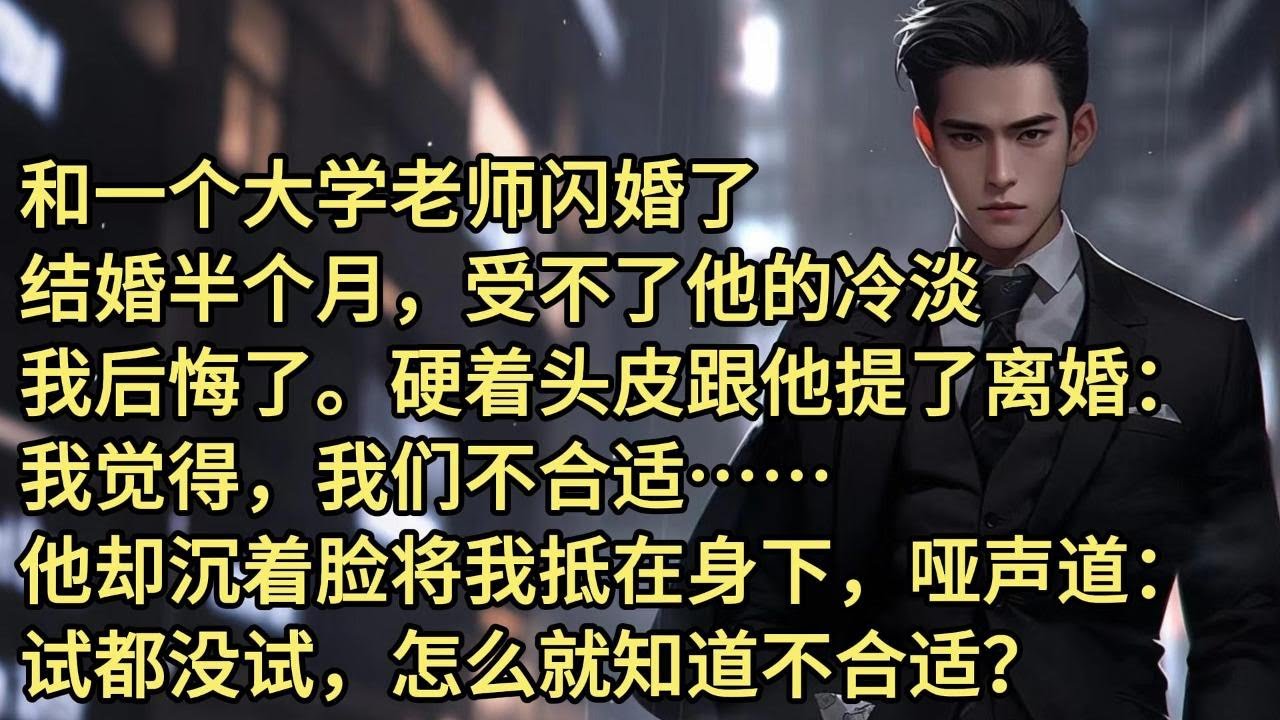 和一个大学老师闪婚了。结婚半个月，受不了他的冷淡，我后悔了。硬着头皮跟他提了离婚：我觉得我们不合适…他却沉着脸将我抵在身下，哑声道：试都没试，怎么就知道不合适？我闪婚了，便宜老公是个大学老师。