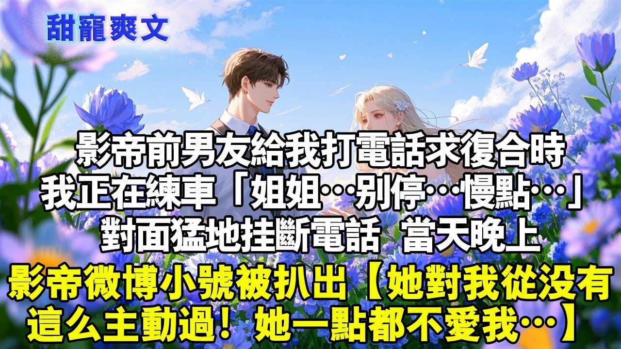 影帝前男友打電話給我求複合時，我正在練車。 「姐姐，別停…慢點…」對面猛地掛斷電話。當天晚上，影帝微博小號被扒出，【跟我在一起時她從來沒有這麼主動過！她一點都不愛我…】#霸總 #情感 #完結 #甜寵