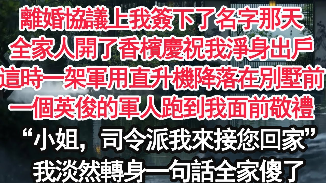 離婚協議上我簽下了名字那天，全家人開了香檳慶祝我淨身出戶，這時一架軍用直升機降落在別墅前，一個英俊的軍人跑到我面前敬禮“小姐，司令派我來接您回家”我淡然轉身一句話全家傻了【亞男】【大女主】【婚姻自主】