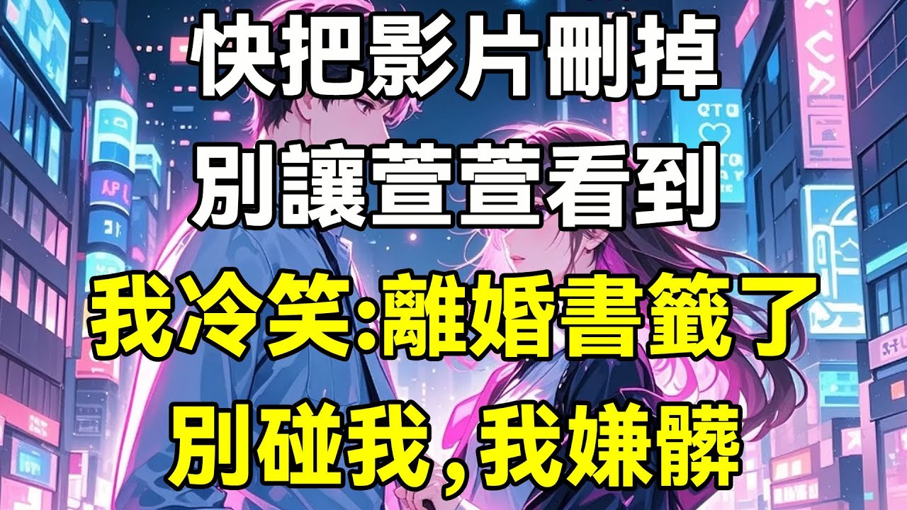 快把影片刪掉，別讓萱萱看到!我冷笑:離婚書籤了，別碰我，我嫌髒