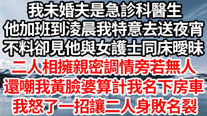 我未婚夫是急诊科医生，他加班到凌晨我特意去送夜宵，不料却见他与女护士同床暧昧，二人相拥亲密调情旁若无人，还嘲我黄脸婆算计我名下房车，我怒了反手一招让二人身败名裂【伦理】【都市】 - 天天要闻