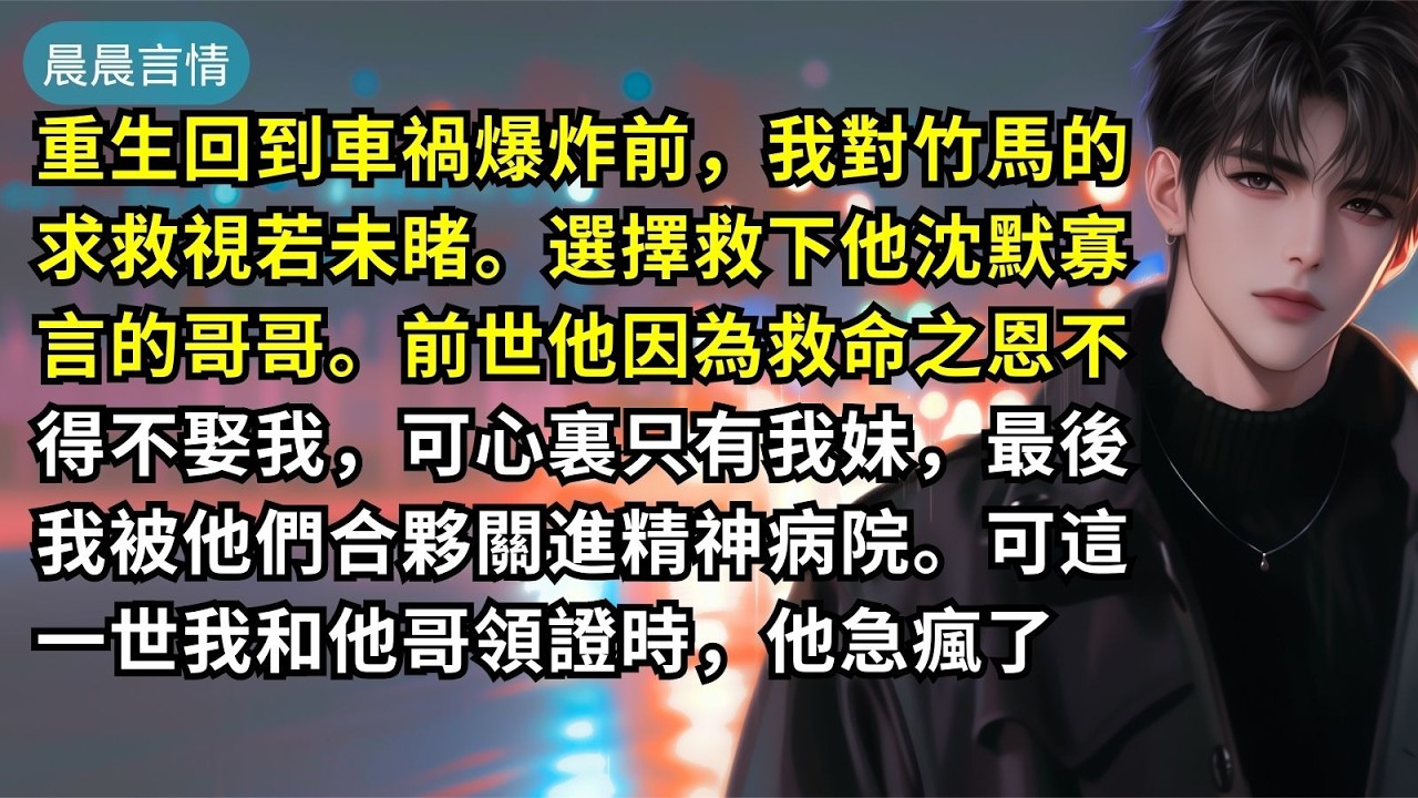 重生回到車禍爆炸前，我對竹馬的求救視若未睹。選擇救下他沈默寡言的哥哥。前世他因為救命之恩不得不娶我，可心裏只有我妹，最後我被他們合夥關進精神病院。可這一世我和他哥領證時，他急瘋了