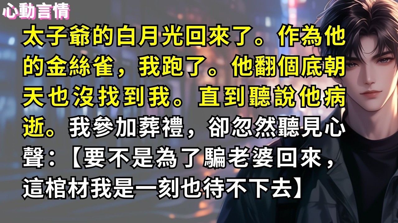 太子爺的白月光回來了。作為他的金絲雀，我跑了。他翻個底朝天也沒找到我。直到聽說他病逝。我參加葬禮，卻忽然聽見心聲：【要不是為了騙老婆回來，這棺材我是一刻也待不下去】