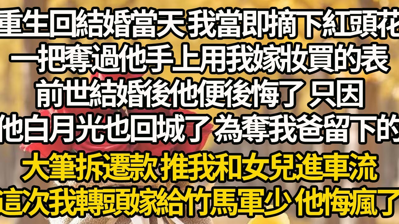 【完結】重生回結婚當天 我當即摘下紅頭花，一把奪過他手上用我嫁妝買的表，前世結婚後他便後悔了，只因他白月光也回城了，為奪我爸留下的大筆拆遷款，推我和女兒進車流，這次我轉頭嫁給竹馬軍少 他悔瘋了