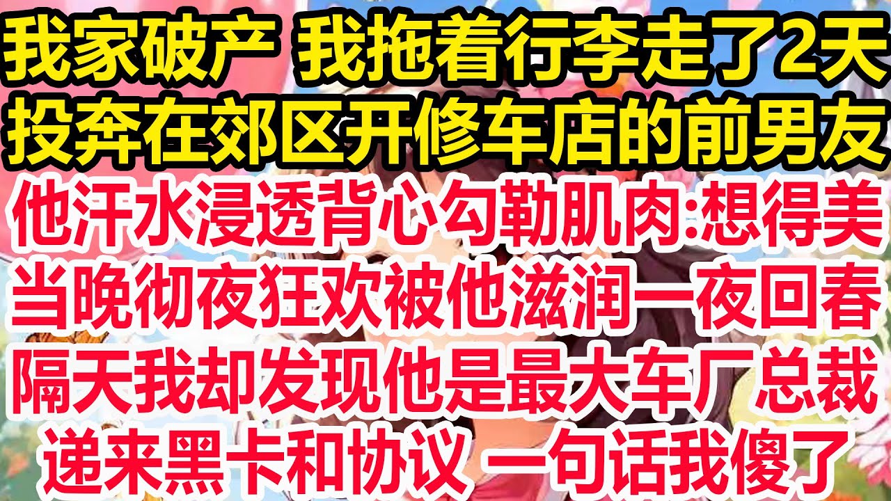 我家破产 我拖着行李走了2天，投奔在郊区开修车店的前男友，他汗水浸透背心勾勒肌肉:想得美，当晚彻夜狂欢被他滋润一夜回春，隔天我却发现他是最大车厂总裁，递来黑卡和协议 一句话我傻了!