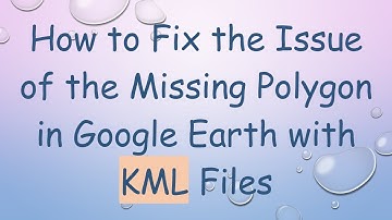 How to Fix the Issue of the Missing Polygon in Google Earth with KML Files