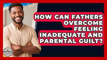 How Can Fathers Overcome Feeling Inadequate And Parental Guilt? - Fatherhood Journey Network