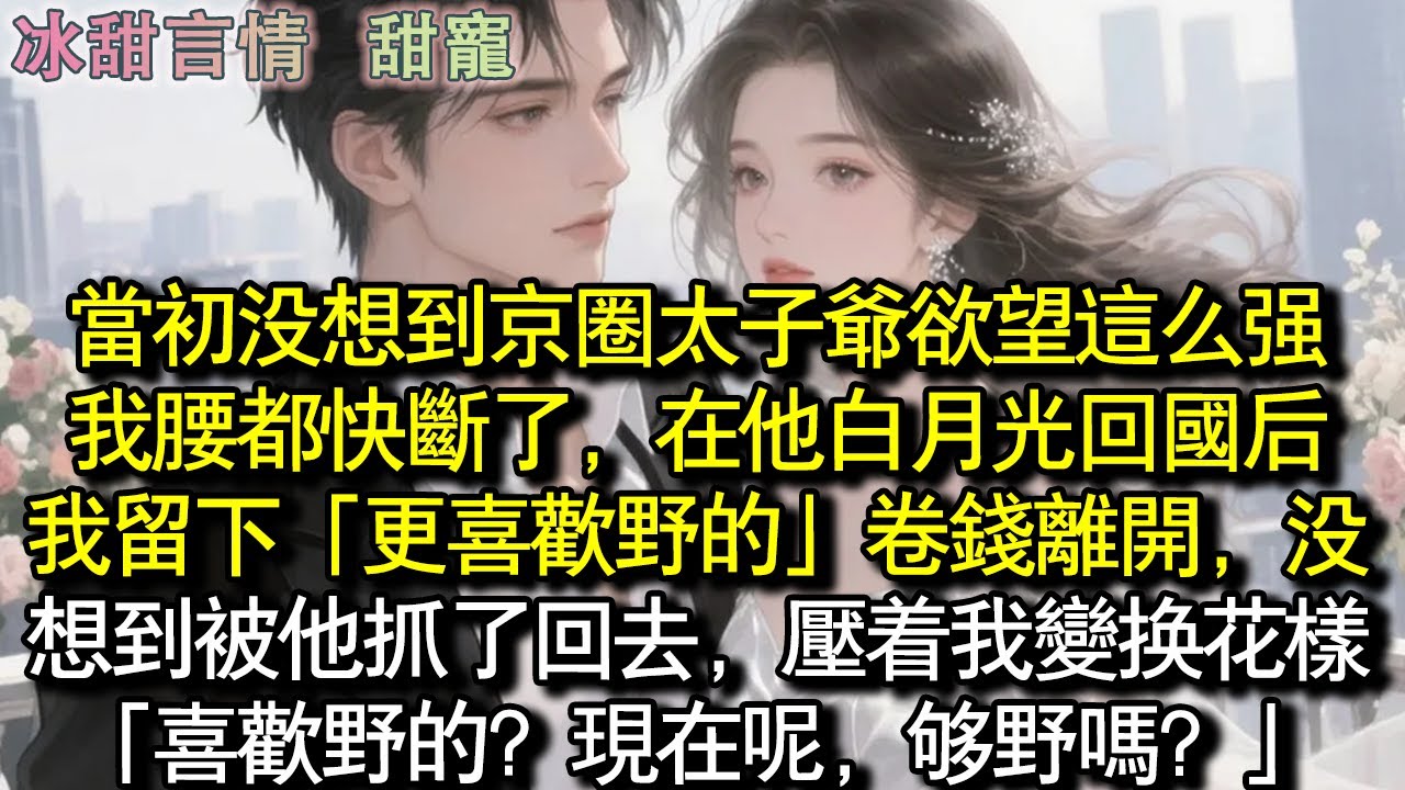 當初沒想到京圈太子爺慾望這麼強，我腰都快斷了，在他白月光回國後，我留下「更喜歡野的」卷錢離開，沒想到被他抓了回去，壓著我變換花樣「喜歡野的？現在呢，夠野嗎？」#完結 #愛情 #故事