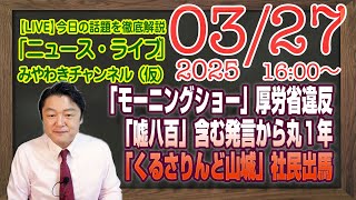 【LIVE】「モーニングショー」厚労省違反。「嘘八百」発言からまる１年。「くるさりんど山城」出馬｜メルマガ「おむすび最低視聴率」「みやチャン・ニュース・ライブ」（令和７年３月２７日　１６：００分〜）
