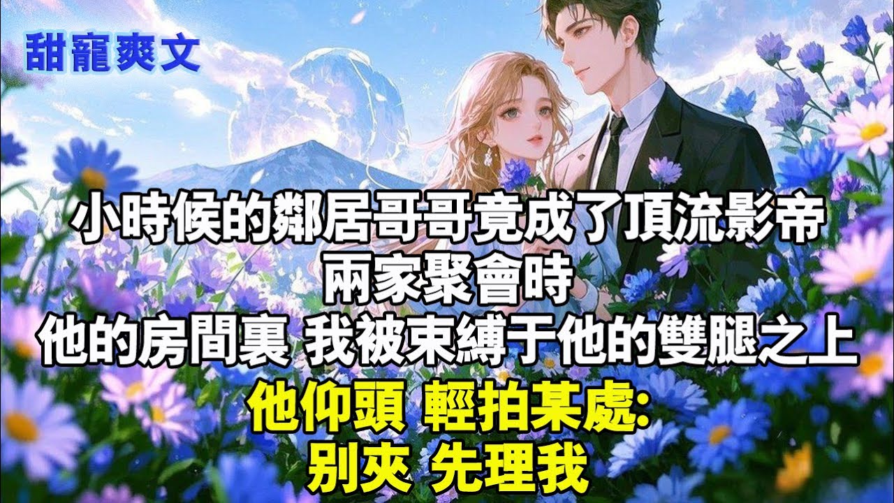 小時候的鄰居哥哥竟成了頂流影帝。兩家聚會時,他的房間裏我被束縛於他的雙腿之上，他仰頭,輕拍某處:別夾,先理我#甜寵 #甜文 #完結 #霸總 #霸道总裁 #言情 #现代言情 #言情小說 #甜文 #甜宠