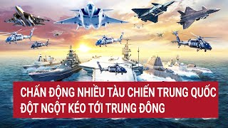 Điểm nóng thế giới: Chấn động nhiều tàu chiến Trung Quốc đột ngột kéo tới Trung Đông