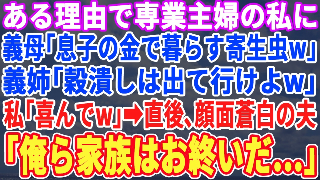 【スカッとする話】本性を隠し専業主婦の私に義母「息子の寄生虫w」義姉「穀潰しは出て行けw」と言われた→私「え！本当にいいんですか？ありがとう！」直後、夫「俺ら終わりだ…」【スッキリ・最新・修羅場】