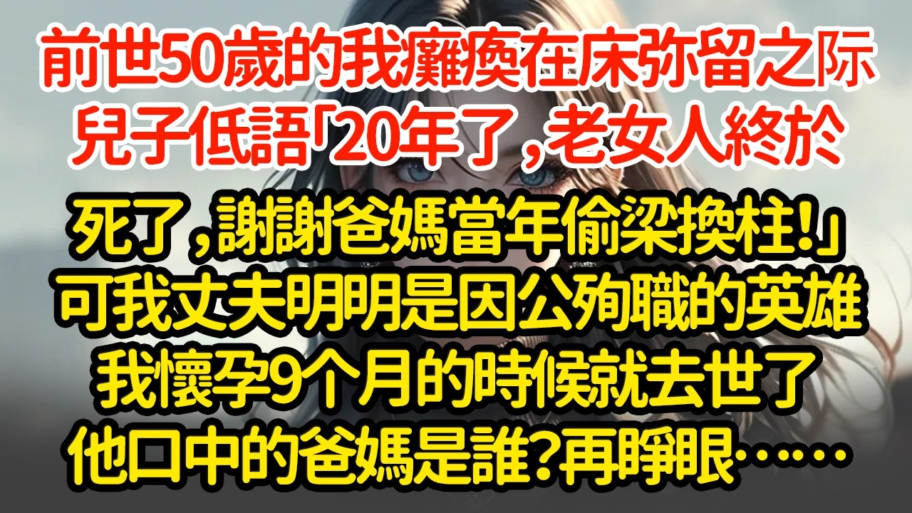 前世50岁的我癱瘓在床弥留之际，兒子低語「20年了，老女人終於死了，謝謝爸媽當年偷梁換柱！」可我丈夫明明是因公殉職的英雄我怀孕9个月的时候就去世了他口中的爸妈是谁？再睜眼……