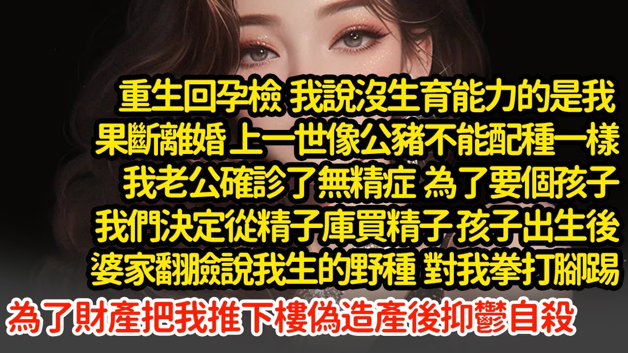 重生回孕檢我說沒生育能力的是我，上一世我老公確診了無精症，為了要孩子我们從精子庫買精子，孩子出生後婆家翻臉說我生的野種，為了財產把我推下樓偽造產後抑鬱自殺