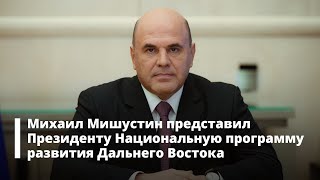 Михаил Мишустин представил Президенту Национальную программу развития Дальнего Востока