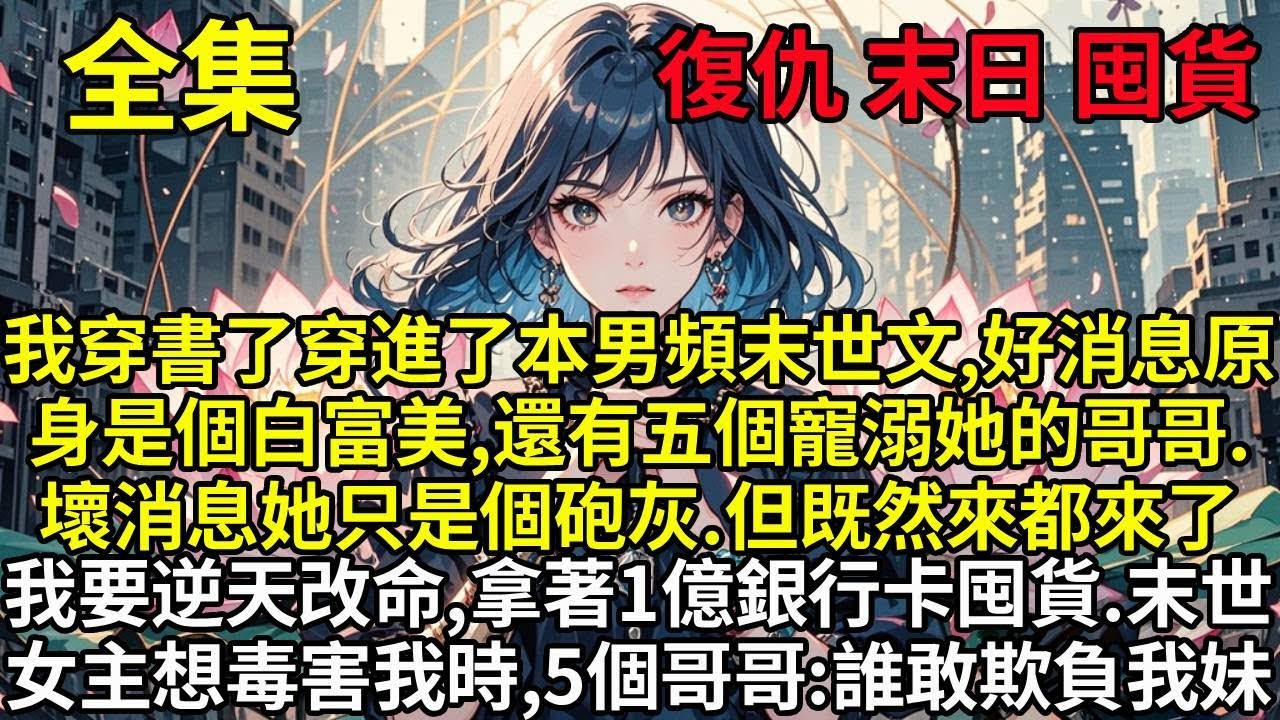 我穿書了穿進了本男頻末世文，好消息原身是個白富美，還有五個寵溺她的哥哥。壞消息她只是一個砲灰。但既然來都來了，我就要逆天改命，拿著1億銀行卡拼命囤貨。末世降臨，女主角想要毒害我時，五個哥哥：誰敢欺負我