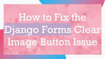 How to Fix the Django Forms Clear Image Button Issue