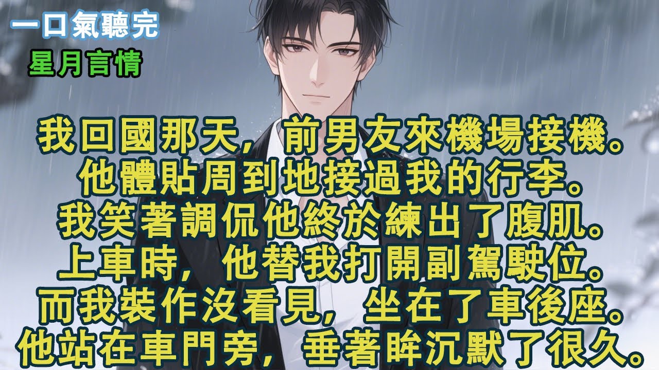 我回國那天，前男友來機場接機。他體貼周到地接過我的行李。我笑著調侃他終於練出了腹肌。上車時，他替我打開副駕駛位。而我裝作沒看見，坐在了車後座。他站在車門旁，垂著眸沉默了很久。#小說 #有聲書 #言情