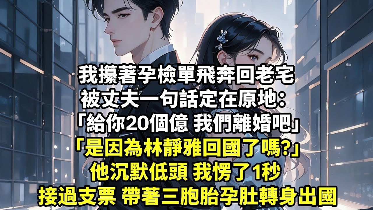 我攥著孕檢單飛奔回老宅 被丈夫一句話定在原地：「給你20個億 我們離婚吧」「是因為林靜雅回國了嗎 」他沉默低頭 我愣了1秒 接過支票 帶著三胞胎孕肚轉身出國【現代言情】【追妻火葬場】【豪門總裁