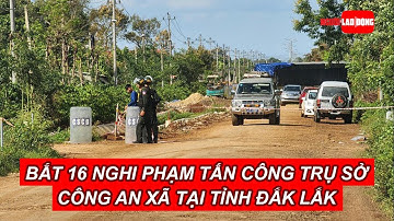 Bắt 16 nghi phạm tấn công trụ sở Công an xã tại tỉnh Đắk Lắk | Báo Người Lao Động