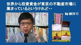 世界から投資資金が東京の不動産市場に集まっているというけれど・・　by 榊淳司