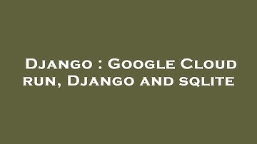 Django : Google Cloud run, Django and sqlite