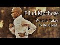 ELIUD KIPCHOGE || WHAT IT TAKES TO BE GREAT