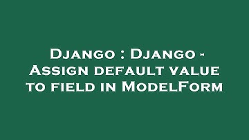 Django : Django - Assign default value to field in ModelForm