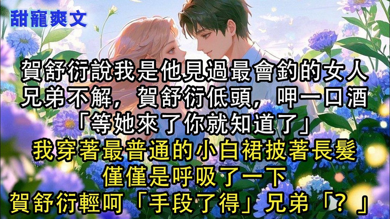 【完結甜文】賀舒衍說我是他見過最會釣的女人，兄弟不解，賀舒衍低頭，呷一口酒「等她來了你就知道了」我穿著最普通的小白裙披著長髮，僅僅是呼吸了一下#霸總 #情感 #完結 #甜寵 #甜文 #言情 #有聲書